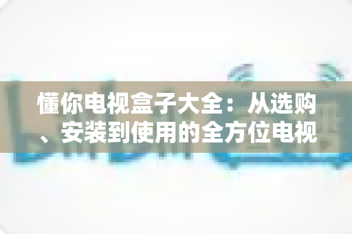 懂你电视盒子大全:从选购、安装到使用的全方位电视盒子指南 懂你电视盒子大全:从选购、安装到使用的全方位电视盒子指南