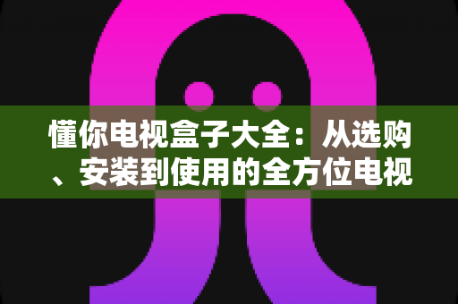 懂你电视盒子大全:从选购、安装到使用的全方位电视盒子指南 懂你电视盒子大全:从选购、安装到使用的全方位电视盒子指南
