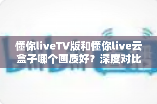 懂你liveTV版和懂你live云盒子哪个画质好?深度对比评测帮你选对不踩坑 懂你liveTV版和懂你live云盒子哪个画质好?深度对比评测帮你选对不踩坑