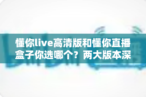 懂你live高清版和懂你直播盒子你选哪个？两大版本深度对比，看完这篇再决定不后悔