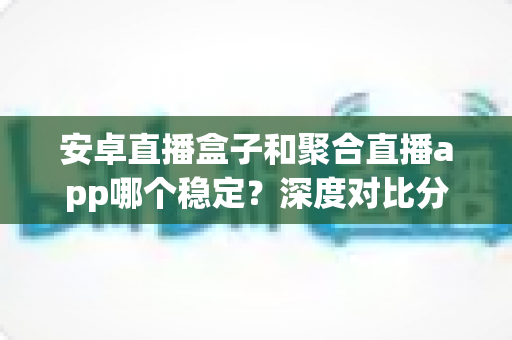安卓直播盒子和聚合直播app哪个稳定？深度对比分析与选购指南