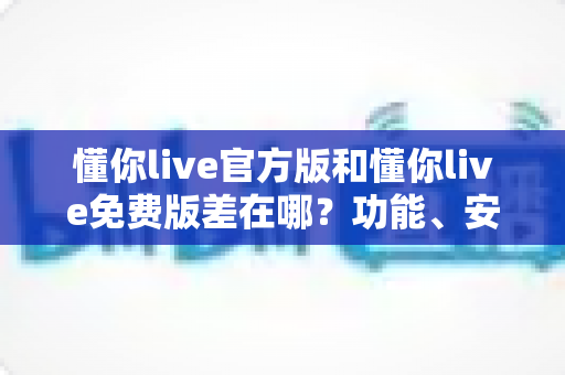 懂你live官方版和懂你live免费版差在哪？功能、安全与使用体验全方位对比指南