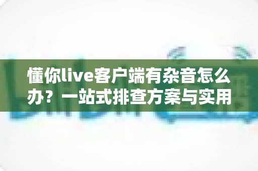 懂你live客户端有杂音怎么办?一站式排查方案与实用技巧全面解析 懂你live客户端有杂音怎么办?一站式排查方案与实用技巧全面解析