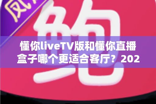 懂你liveTV版和懂你直播盒子哪个更适合客厅?2025年家庭观影方案深度对比与选购全指南 懂你liveTV版和懂你直播盒子哪个更适合客厅?2025年家庭观影方案深度对比与选购全指南