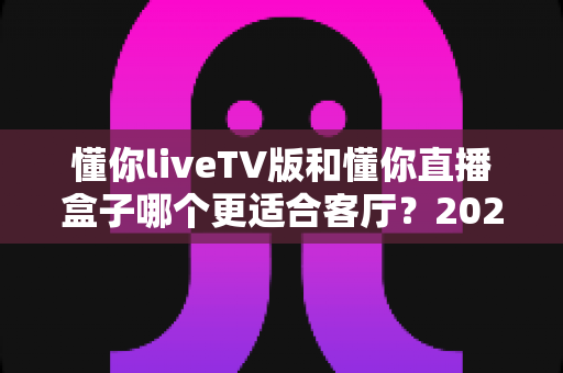 懂你liveTV版和懂你直播盒子哪个更适合客厅?2025年家庭观影方案深度对比与选购全指南 懂你liveTV版和懂你直播盒子哪个更适合客厅?2025年家庭观影方案深度对比与选购全指南
