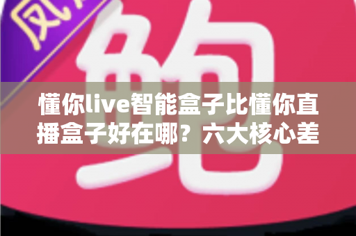 懂你live智能盒子比懂你直播盒子好在哪?六大核心差异与选购全攻略 懂你live智能盒子比懂你直播盒子好在哪?六大核心差异与选购全攻略