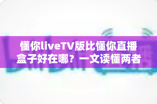 懂你liveTV版比懂你直播盒子好在哪?一文读懂两者差异,选对版本不踩坑 懂你liveTV版比懂你直播盒子好在哪?一文读懂两者差异,选对版本不踩坑