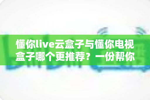 懂你live云盒子与懂你电视盒子哪个更推荐？一份帮你少走弯路的选购对比指南