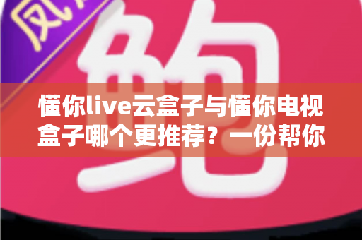 懂你live云盒子与懂你电视盒子哪个更推荐？一份帮你少走弯路的选购对比指南
