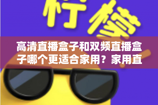 高清直播盒子和双频直播盒子哪个更适合家用？家用直播盒子选购全攻略与实用对比指南