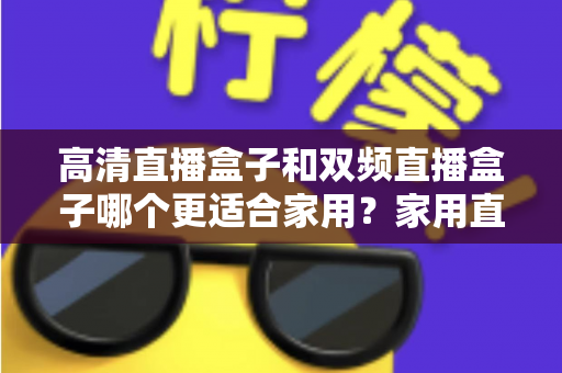 高清直播盒子和双频直播盒子哪个更适合家用？家用直播盒子选购全攻略与实用对比指南