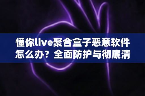 懂你live聚合盒子恶意软件怎么办?全面防护与彻底清除实用指南 懂你live聚合盒子恶意软件怎么办?全面防护与彻底清除实用指南