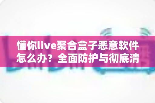懂你live聚合盒子恶意软件怎么办?全面防护与彻底清除实用指南 懂你live聚合盒子恶意软件怎么办?全面防护与彻底清除实用指南