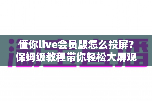 懂你live会员版怎么投屏?保姆级教程带你轻松大屏观看直播 懂你live会员版怎么投屏?保姆级教程带你轻松大屏观看直播