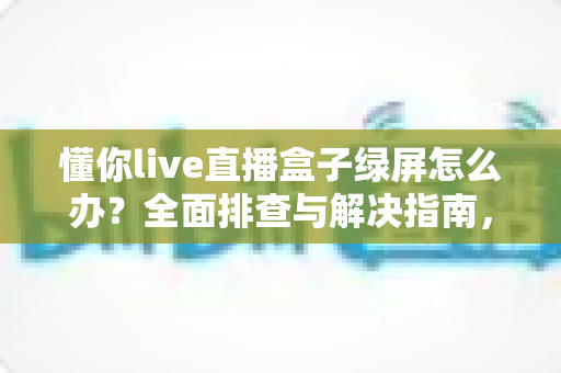 懂你live直播盒子绿屏怎么办？全面排查与解决指南，轻松修复绿屏故障