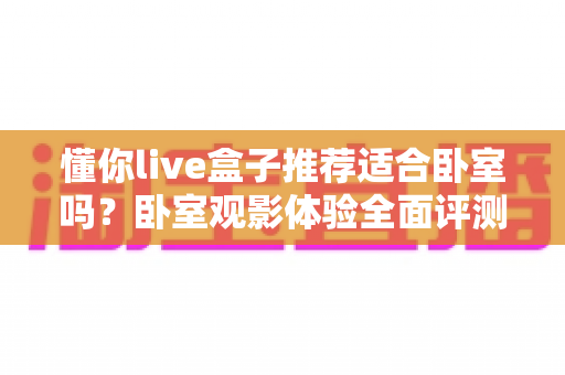 懂你live盒子推荐适合卧室吗?卧室观影体验全面评测与选购指南 懂你live盒子推荐适合卧室吗?卧室观影体验全面评测与选购指南