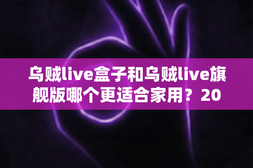 乌贼live盒子和乌贼live旗舰版哪个更适合家用？2025最新深度对比与家庭选购指南