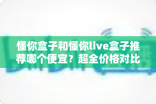 懂你盒子和懂你live盒子推荐哪个便宜？超全价格对比与省钱选购指南一文读懂