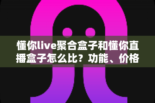 懂你live聚合盒子和懂你直播盒子怎么比？功能、价格与体验全方位对比指南