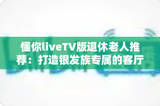 懂你liveTV版退休老人推荐：打造银发族专属的客厅观影新体验