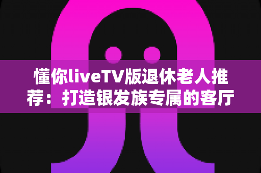 懂你liveTV版退休老人推荐：打造银发族专属的客厅观影新体验