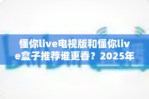 懂你live电视版和懂你live盒子推荐谁更香?2025年大屏直播观看方案深度对比与避坑选购指南 懂你live电视版和懂你live盒子推荐谁更香?2025年大屏直播观看方案深度对比与避坑选购指南