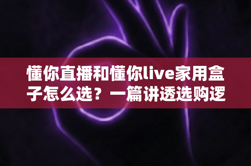 懂你直播和懂你live家用盒子怎么选？一篇讲透选购逻辑的家庭大屏观影攻略