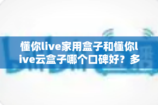 懂你live家用盒子和懂你live云盒子哪个口碑好?多维度真实对比与选购指南 懂你live家用盒子和懂你live云盒子哪个口碑好?多维度真实对比与选购指南