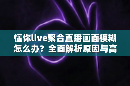 懂你live聚合直播画面模糊怎么办？全面解析原因与高效解决方案指南