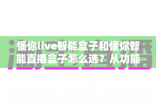 懂你live智能盒子和懂你智能直播盒子怎么选？从功能到场景的全面选购指南助你一步到位