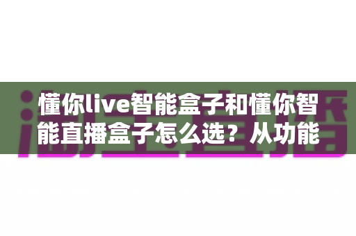 懂你live智能盒子和懂你智能直播盒子怎么选？从功能到场景的全面选购指南助你一步到位