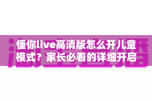 懂你live高清版怎么开儿童模式？家长必看的详细开启教程与使用指南