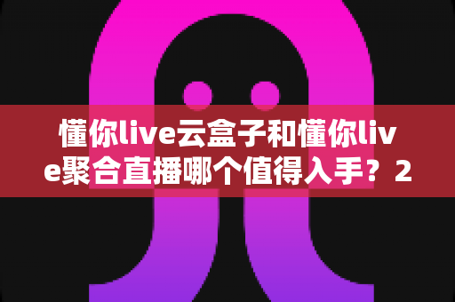 懂你live云盒子和懂你live聚合直播哪个值得入手？2025年直播设备选购深度测评与避坑指南