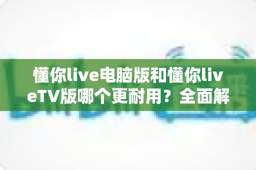 懂你live电脑版和懂你liveTV版哪个更耐用?全面解析两大版本的真实使用寿命,帮你选对不踩坑 懂你live电脑版和懂你liveTV版哪个更耐用?全面解析两大版本的真实使用寿命,帮你选对不踩坑