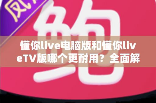 懂你live电脑版和懂你liveTV版哪个更耐用?全面解析两大版本的真实使用寿命,帮你选对不踩坑 懂你live电脑版和懂你liveTV版哪个更耐用?全面解析两大版本的真实使用寿命,帮你选对不踩坑