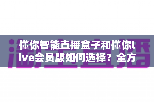 懂你智能直播盒子和懂你live会员版如何选择？全方位深度对比与选购攻略