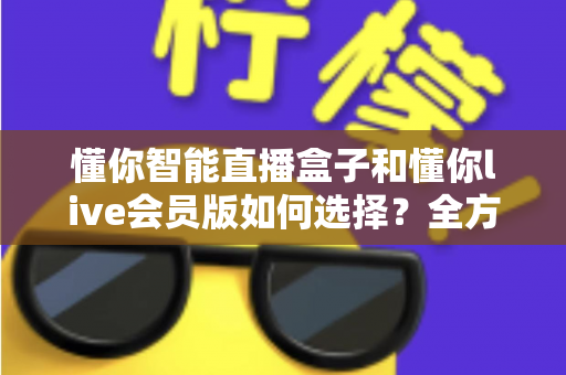 懂你智能直播盒子和懂你live会员版如何选择？全方位深度对比与选购攻略