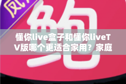 懂你live盒子和懂你liveTV版哪个更适合家用?家庭观影最佳选择深度评测指南 懂你live盒子和懂你liveTV版哪个更适合家用?家庭观影最佳选择深度评测指南