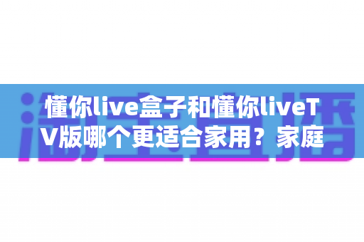 懂你live盒子和懂你liveTV版哪个更适合家用?家庭观影最佳选择深度评测指南 懂你live盒子和懂你liveTV版哪个更适合家用?家庭观影最佳选择深度评测指南