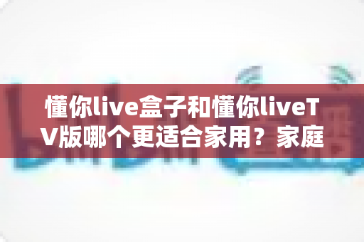 懂你live盒子和懂你liveTV版哪个更适合家用?家庭观影最佳选择深度评测指南 懂你live盒子和懂你liveTV版哪个更适合家用?家庭观影最佳选择深度评测指南