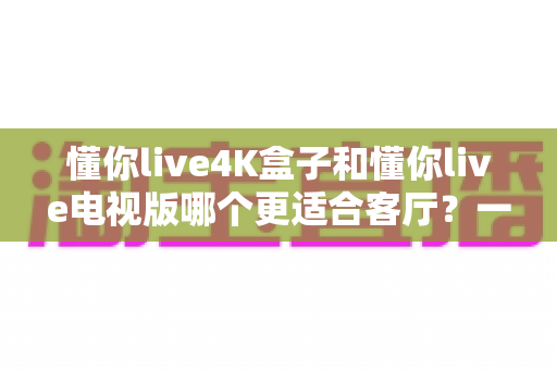 懂你live4K盒子和懂你live电视版哪个更适合客厅?一篇文章帮你选对不纠结 懂你live4K盒子和懂你live电视版哪个更适合客厅?一篇文章帮你选对不纠结