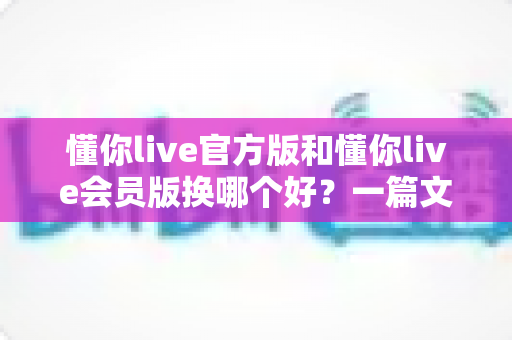 懂你live官方版和懂你live会员版换哪个好？一篇文章帮你彻底解决版本选择难题！