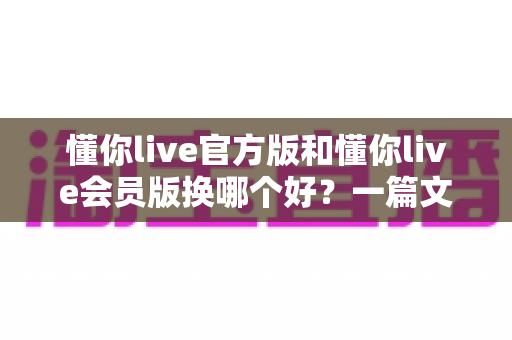 懂你live官方版和懂你live会员版换哪个好？一篇文章帮你彻底解决版本选择难题！