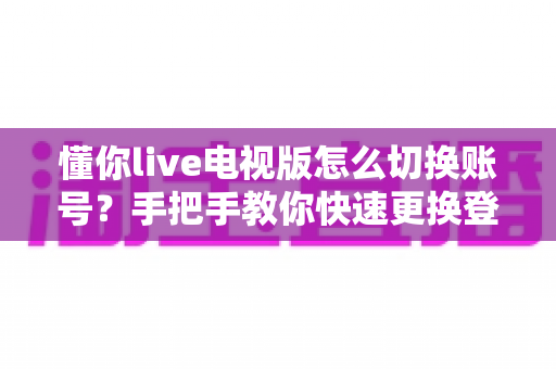 懂你live电视版怎么切换账号？手把手教你快速更换登录账户的完整攻略
