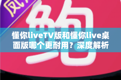 懂你liveTV版和懂你live桌面版哪个更耐用？深度解析两大版本的稳定性与使用寿命