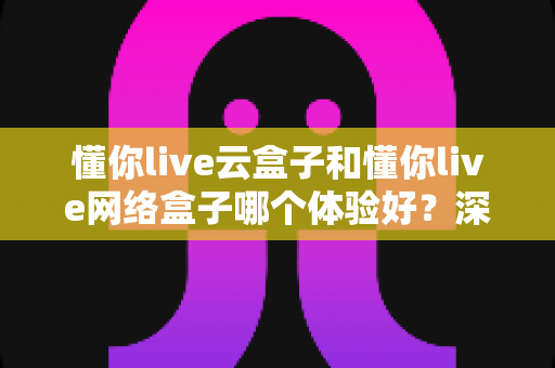 懂你live云盒子和懂你live网络盒子哪个体验好？深度对比评测与选购全攻略