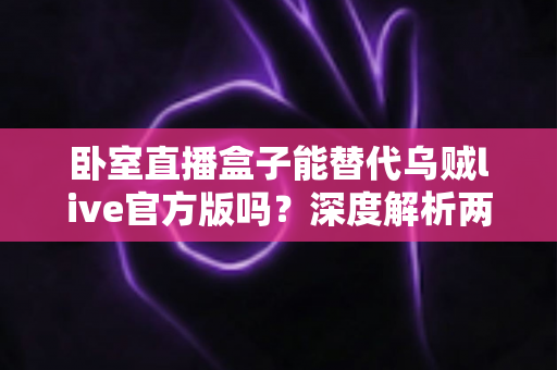 卧室直播盒子能替代乌贼live官方版吗？深度解析两者差异与实用选择指南