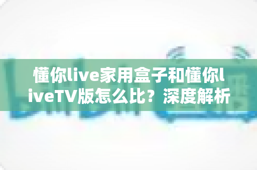 懂你live家用盒子和懂你liveTV版怎么比？深度解析两者差异，帮你选出最适合的观影方案