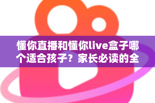 懂你直播和懂你live盒子哪个适合孩子？家长必读的全面对比与选购指南