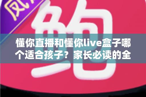 懂你直播和懂你live盒子哪个适合孩子？家长必读的全面对比与选购指南